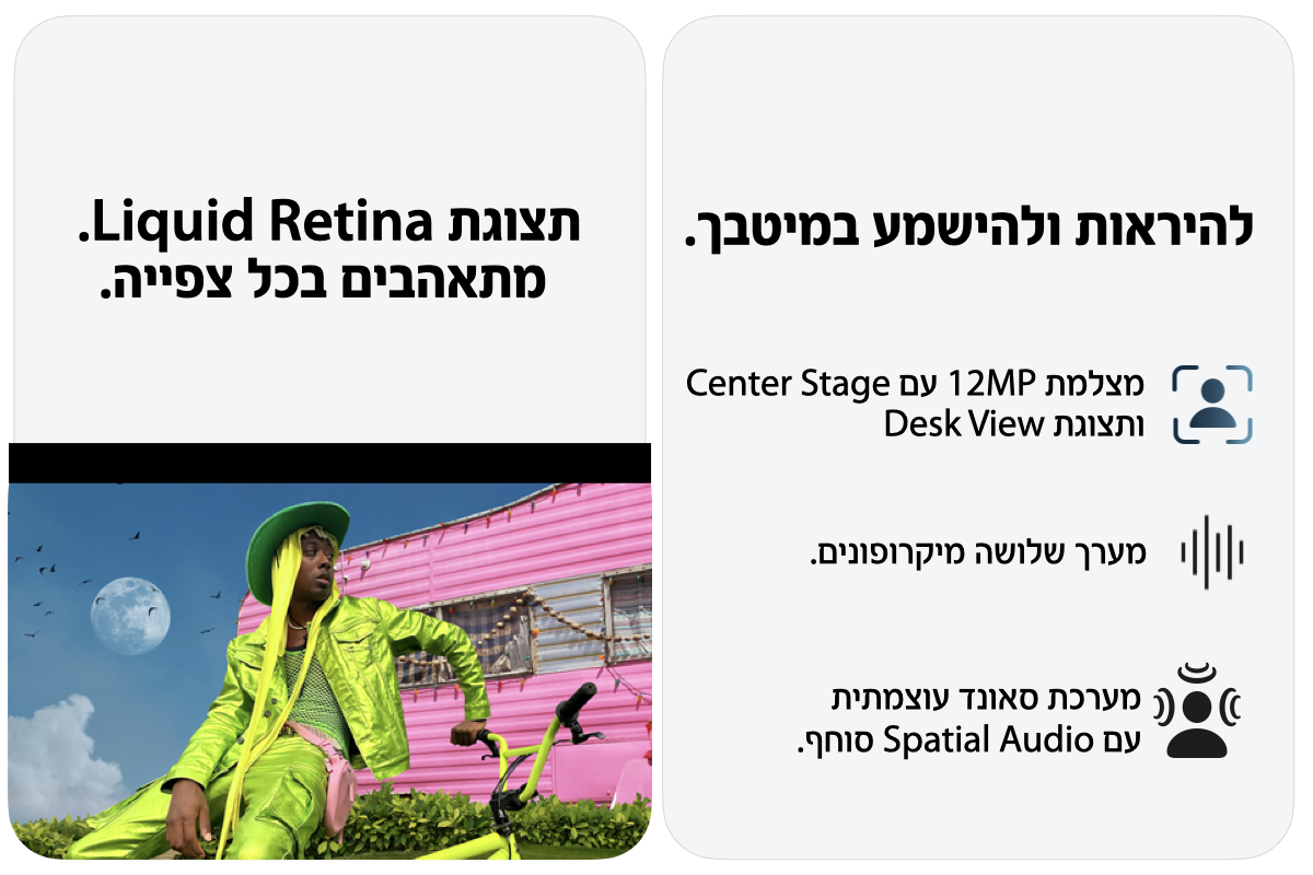 להיראות ולהישמע במיטבך.מצלמת 12MP עם Center Stage ותצוגת Desk View מערך שלושה מיקרופונים. מערכת סאונד עוצמתית  תצוגת Liquid Retina.